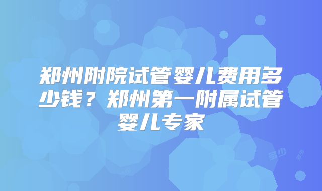 郑州附院试管婴儿费用多少钱?郑州第一附属试管婴儿专家