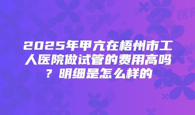 2025年甲亢在梧州市工人医院做试管的费用高吗？明细是怎么样的