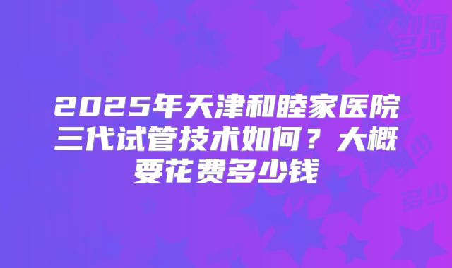 2025年天津和睦家医院三代试管技术如何?大概要花费多少钱