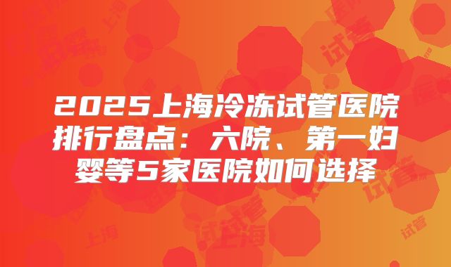 2025上海冷冻试管医院排行盘点:六院、第一妇婴等5家医院如何选择