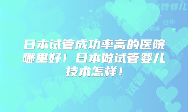 日本试管成功率高的医院哪里好!日本做试管婴儿技术怎样!