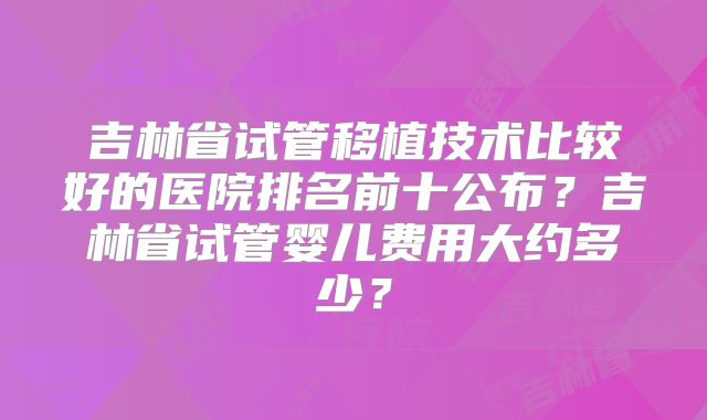 吉林省试管移植技术比较好的医院排名前十公布?吉林省试管婴儿费用大约多少?