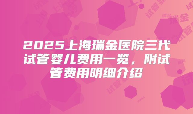 2025上海瑞金医院三代试管婴儿费用一览,附试管费用明细介绍