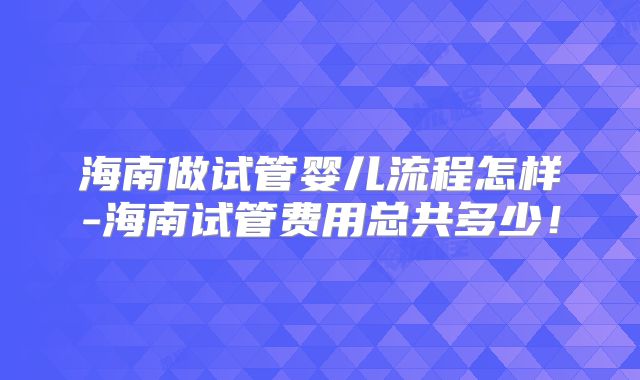 海南做试管婴儿流程怎样-海南试管费用总共多少!