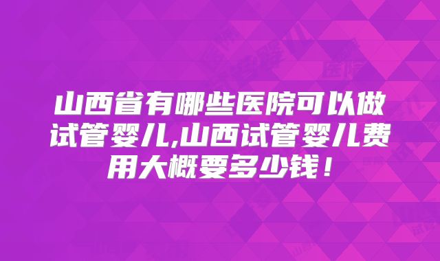 山西省有哪些医院可以做试管婴儿,山西试管婴儿费用大概要多少钱！