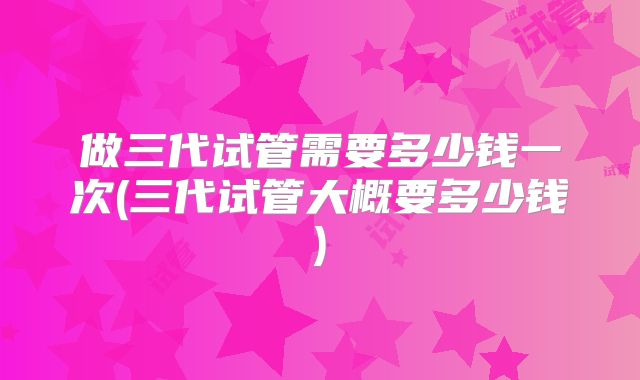 做三代试管需要多少钱一次(三代试管大概要多少钱)