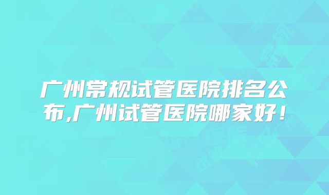 广州常规试管医院排名公布,广州试管医院哪家好！