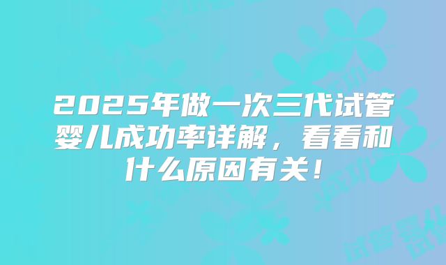 2025年做一次三代试管婴儿成功率详解,看看和什么原因有关!