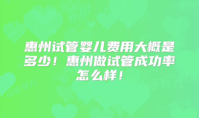 惠州试管婴儿费用大概是多少!惠州做试管成功率怎么样!
