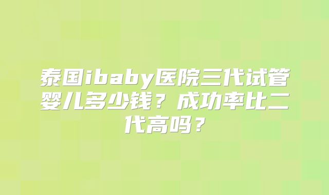 泰国ibaby医院三代试管婴儿多少钱？成功率比二代高吗？