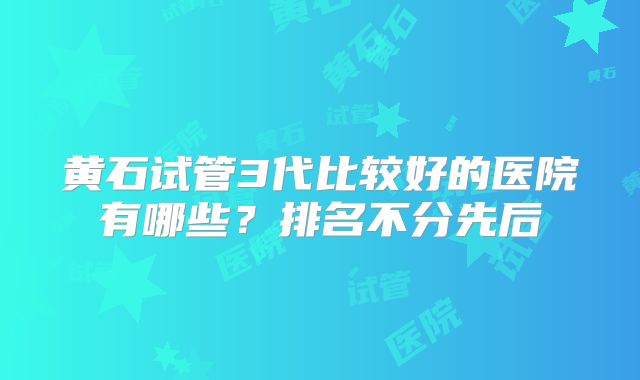 黄石试管3代比较好的医院有哪些？排名不分先后
