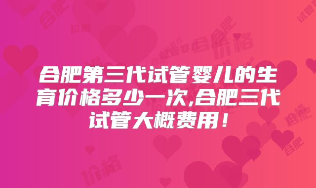 合肥第三代试管婴儿的生育价格多少一次,合肥三代试管大概费用！