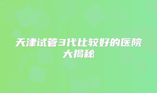 天津试管3代比较好的医院大揭秘