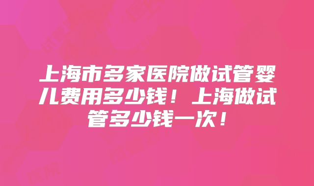上海市多家医院做试管婴儿费用多少钱！上海做试管多少钱一次！