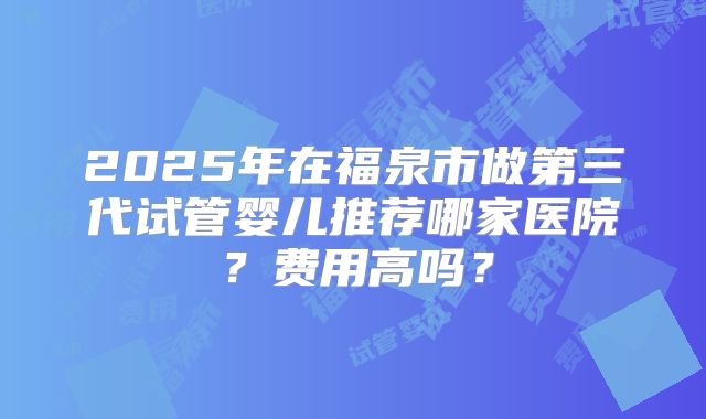 2025年在福泉市做第三代试管婴儿推荐哪家医院？费用高吗？