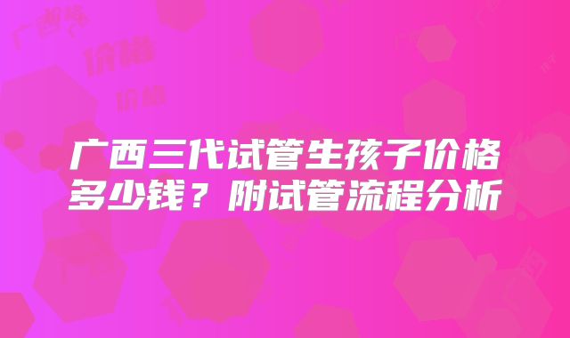 广西三代试管生孩子价格多少钱？附试管流程分析