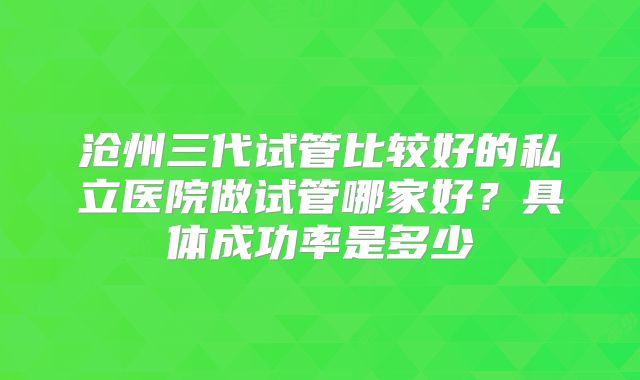沧州三代试管比较好的私立医院做试管哪家好？具体成功率是多少