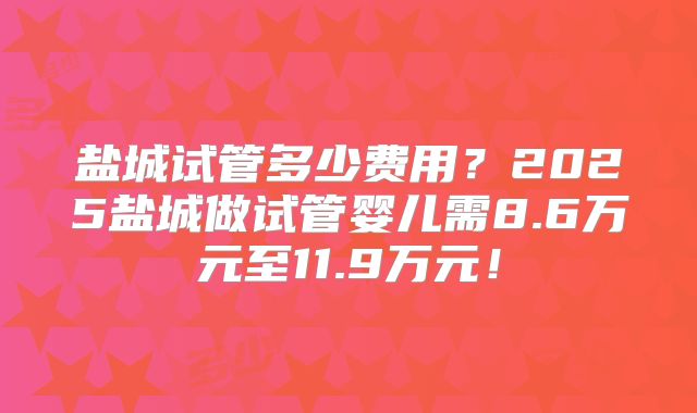 盐城试管多少费用？2025盐城做试管婴儿需8.6万元至11.9万元！