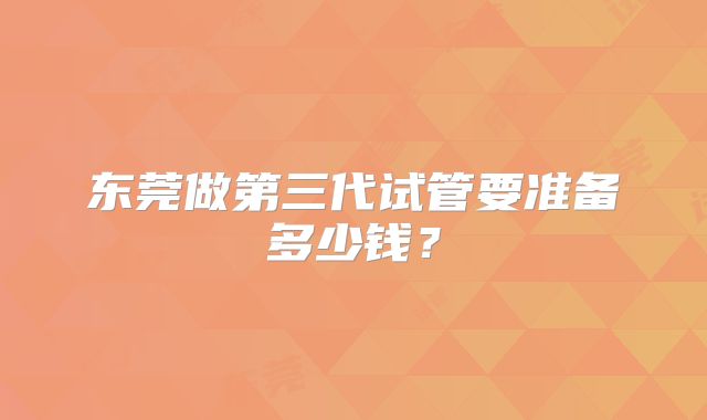 东莞做第三代试管要准备多少钱？