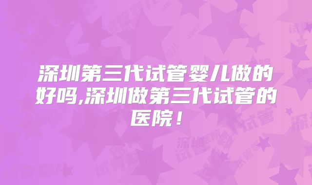 深圳第三代试管婴儿做的好吗,深圳做第三代试管的医院！