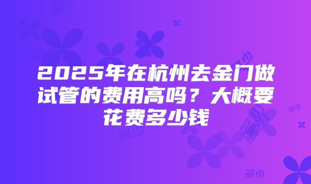2025年在杭州去金门做试管的费用高吗?大概要花费多少钱