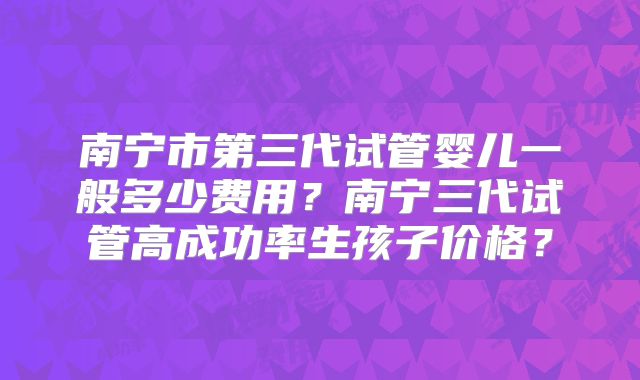 南宁市第三代试管婴儿一般多少费用？南宁三代试管高成功率生孩子价格？