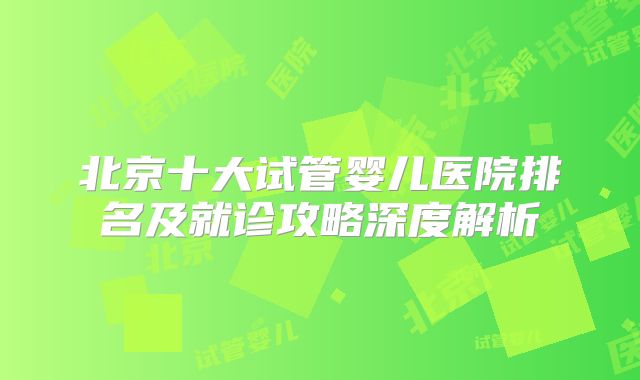 北京十大试管婴儿医院排名及就诊攻略深度解析