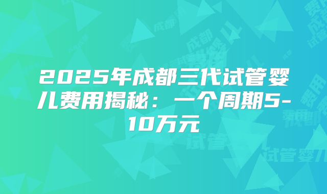 2025年成都三代试管婴儿费用揭秘：一个周期5-10万元