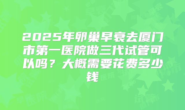 2025年卵巢早衰去厦门市第一医院做三代试管可以吗?大概需要花费多少钱