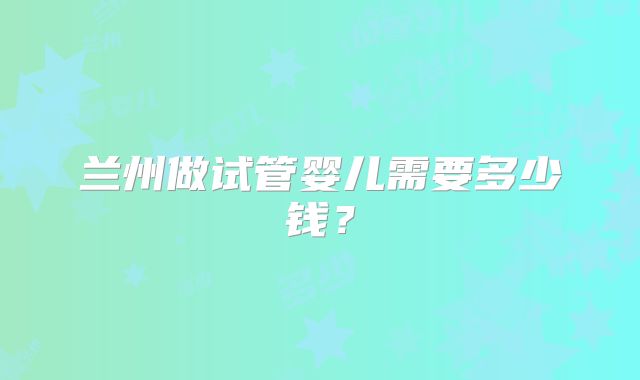 兰州做试管婴儿需要多少钱？