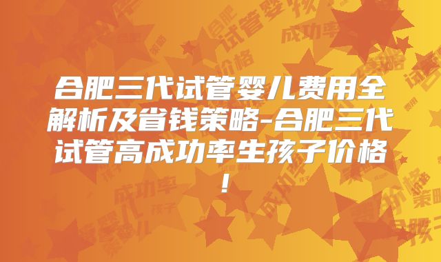 合肥三代试管婴儿费用全解析及省钱策略-合肥三代试管高成功率生孩子价格！