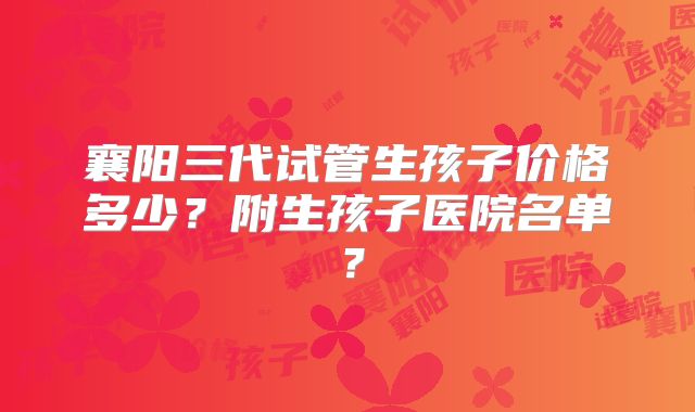 襄阳三代试管生孩子价格多少？附生孩子医院名单？