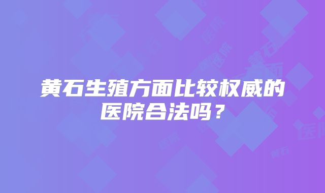 黄石生殖方面比较权威的医院合法吗?