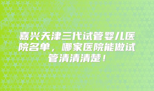 嘉兴天津三代试管婴儿医院名单,哪家医院能做试管清清清楚!