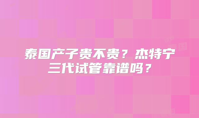 泰国产子贵不贵？杰特宁三代试管靠谱吗？