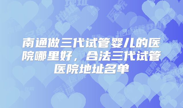 南通做三代试管婴儿的医院哪里好，合法三代试管医院地址名单
