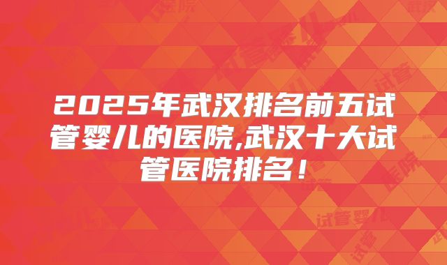 2025年武汉排名前五试管婴儿的医院,武汉十大试管医院排名！