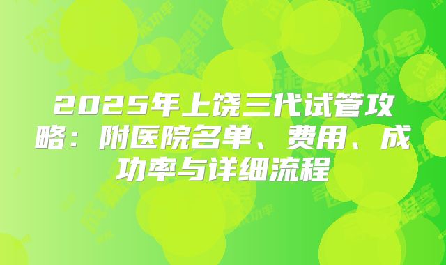 2025年上饶三代试管攻略：附医院名单、费用、成功率与详细流程