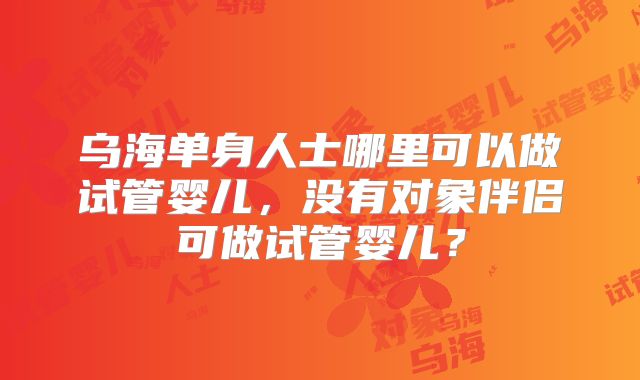 乌海单身人士哪里可以做试管婴儿，没有对象伴侣可做试管婴儿？