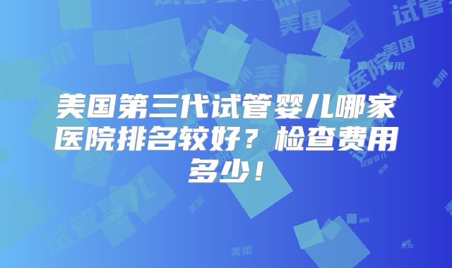美国第三代试管婴儿哪家医院排名较好？检查费用多少！
