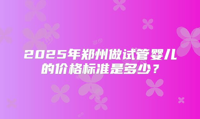 2025年郑州做试管婴儿的价格标准是多少？