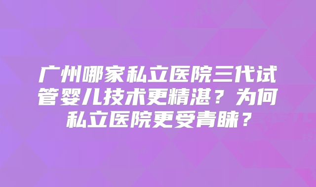 广州哪家私立医院三代试管婴儿技术更精湛？为何私立医院更受青睐？