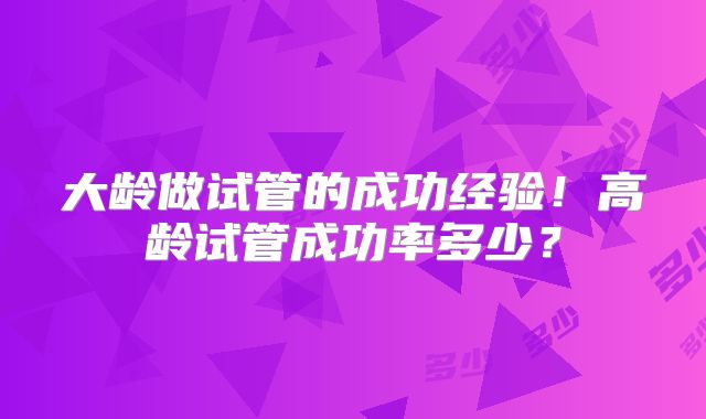 大龄做试管的成功经验!高龄试管成功率多少?