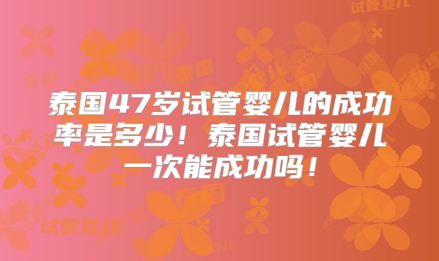 泰国47岁试管婴儿的成功率是多少！泰国试管婴儿一次能成功吗！