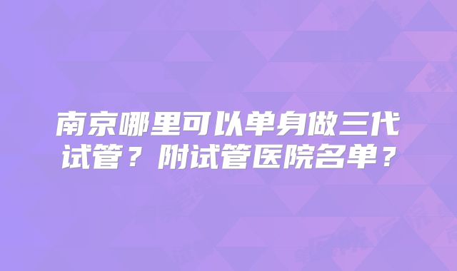 南京哪里可以单身做三代试管？附试管医院名单？