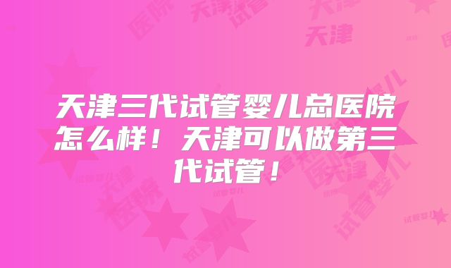 天津三代试管婴儿总医院怎么样！天津可以做第三代试管！