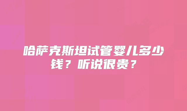哈萨克斯坦试管婴儿多少钱?听说很贵?