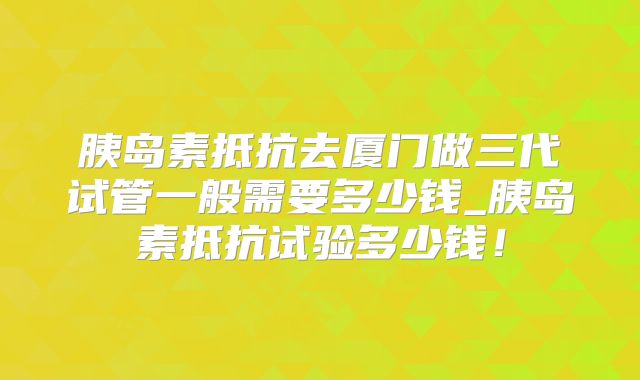 胰岛素抵抗去厦门做三代试管一般需要多少钱_胰岛素抵抗试验多少钱!