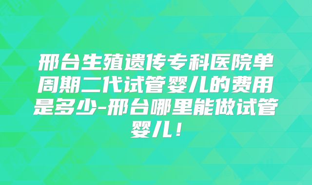 邢台生殖遗传专科医院单周期二代试管婴儿的费用是多少-邢台哪里能做试管婴儿！