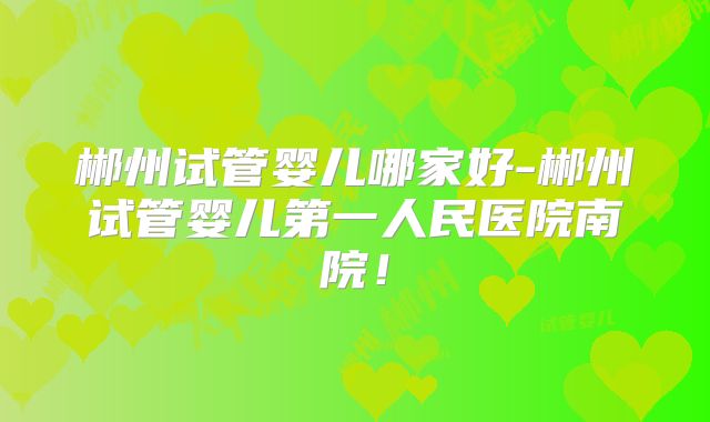 郴州试管婴儿哪家好-郴州试管婴儿第一人民医院南院！